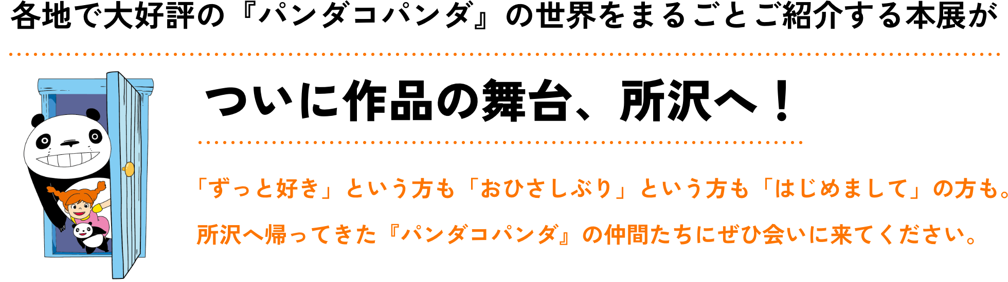 各地で大好評の『パンダコパンダ』の世界をまるごとご紹介する本展がついに作品の舞台、所沢へ！ 「ずっと好き」という方も「おひさしぶり」という方も「はじめまして」の方も。所沢へ帰ってきた『パンダコパンダ』の仲間たちにぜひ会いに来てください。
